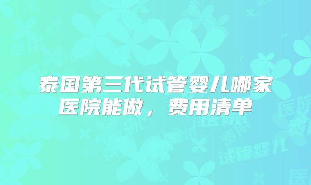 泰国第三代试管婴儿哪家医院能做，费用清单