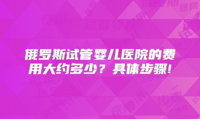 俄罗斯试管婴儿医院的费用大约多少？具体步骤!