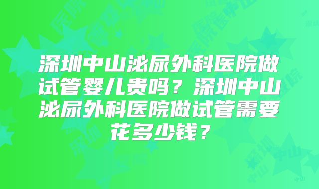 深圳中山泌尿外科医院做试管婴儿贵吗?深圳中山泌尿外科医院做试管需要花多少钱?