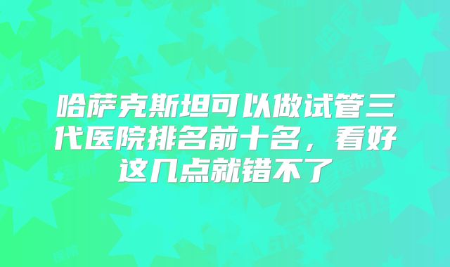 哈萨克斯坦可以做试管三代医院排名前十名,看好这几点就错不了