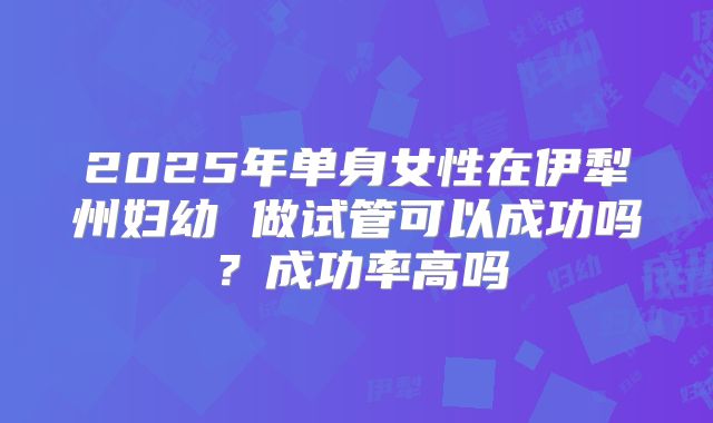 2025年单身女性在伊犁州妇幼 做试管可以成功吗?成功率高吗
