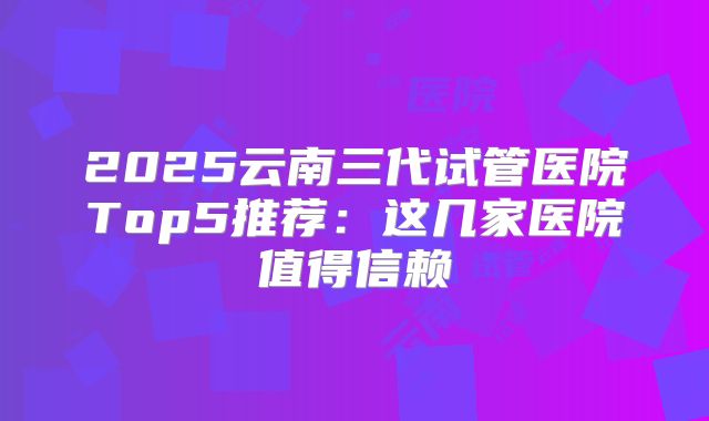 2025云南三代试管医院Top5推荐：这几家医院值得信赖