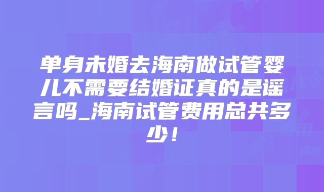 单身未婚去海南做试管婴儿不需要结婚证真的是谣言吗_海南试管费用总共多少！