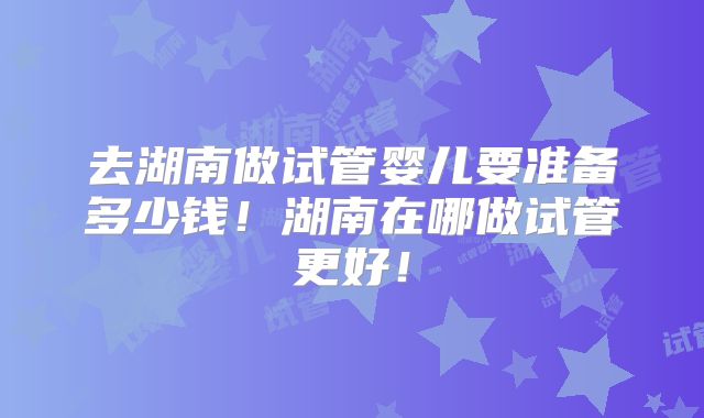 去湖南做试管婴儿要准备多少钱！湖南在哪做试管更好！