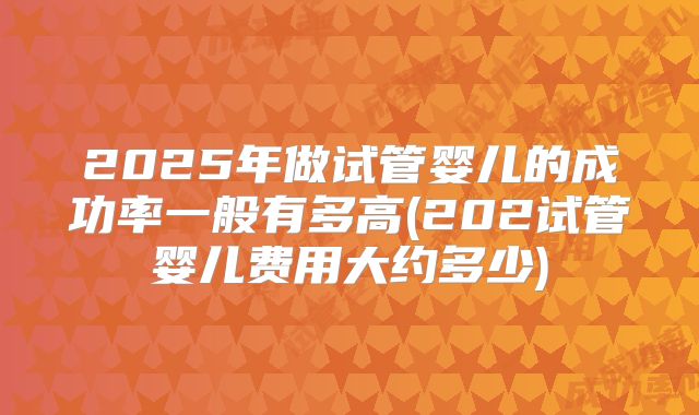 2025年做试管婴儿的成功率一般有多高(202试管婴儿费用大约多少)