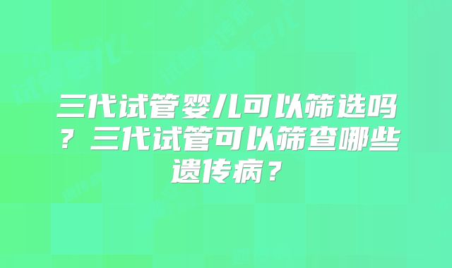 三代试管婴儿可以筛选吗？三代试管可以筛查哪些遗传病？