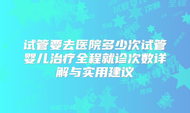 试管要去医院多少次试管婴儿治疗全程就诊次数详解与实用建议