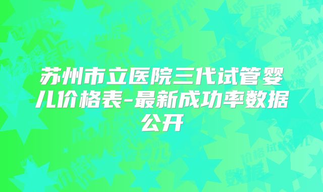苏州市立医院三代试管婴儿价格表-最新成功率数据公开