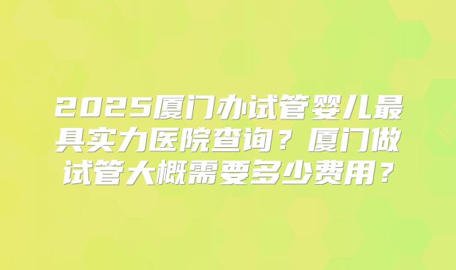 2025厦门办试管婴儿最具实力医院查询?厦门做试管大概需要多少费用?