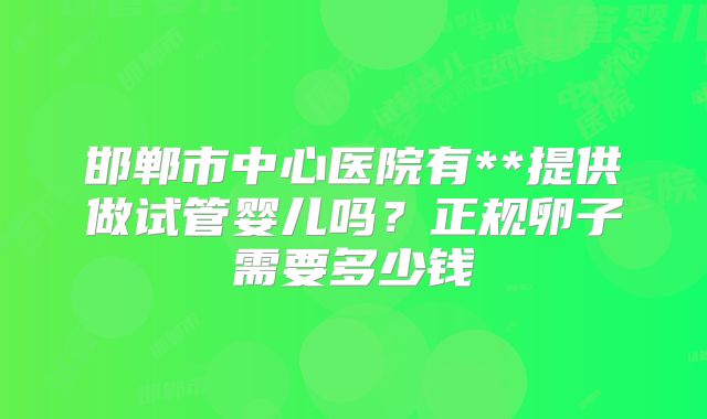 邯郸市中心医院有**提供做试管婴儿吗？正规卵子需要多少钱