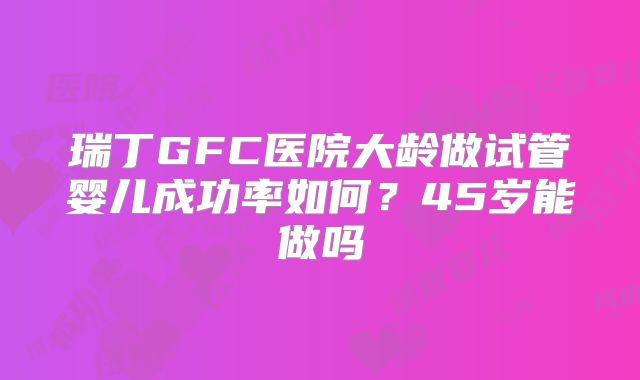 瑞丁GFC医院大龄做试管婴儿成功率如何？45岁能做吗