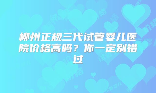 柳州正规三代试管婴儿医院价格高吗?你一定别错过