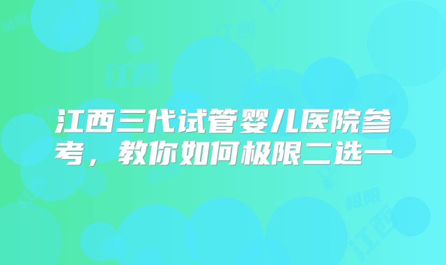 江西三代试管婴儿医院参考,教你如何极限二选一