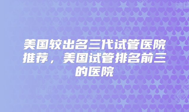 美国较出名三代试管医院推荐，美国试管排名前三的医院