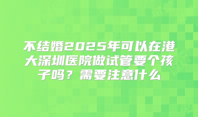 不结婚2025年可以在港大深圳医院做试管要个孩子吗？需要注意什么