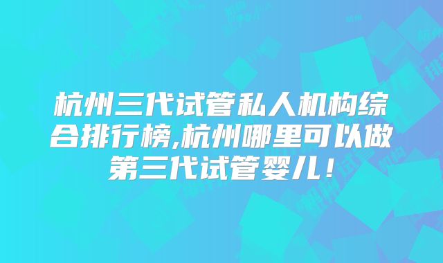 杭州三代试管私人机构综合排行榜,杭州哪里可以做第三代试管婴儿！