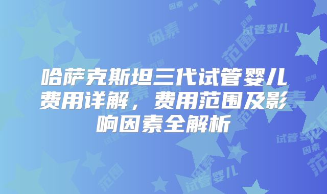 哈萨克斯坦三代试管婴儿费用详解，费用范围及影响因素全解析