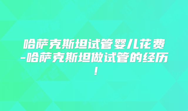 哈萨克斯坦试管婴儿花费-哈萨克斯坦做试管的经历！