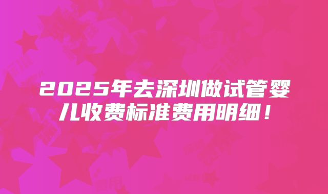 2025年去深圳做试管婴儿收费标准费用明细！