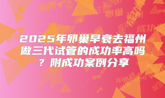 2025年卵巢早衰去福州做三代试管的成功率高吗？附成功案例分享