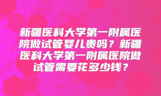 新疆医科大学第一附属医院做试管婴儿贵吗?新疆医科大学第一附属医院做试管需要花多少钱?