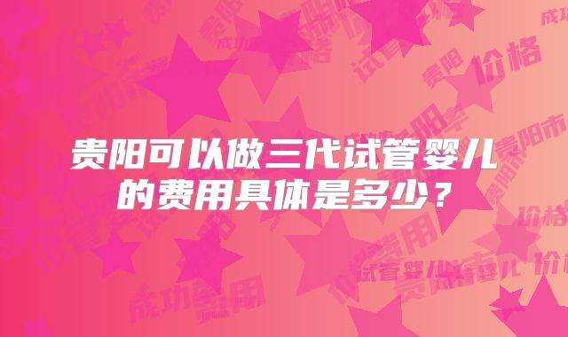 贵阳可以做三代试管婴儿的费用具体是多少？