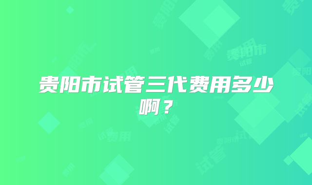 贵阳市试管三代费用多少啊?