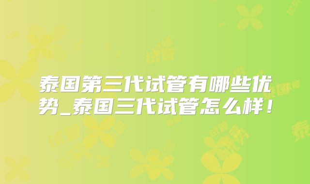 泰国第三代试管有哪些优势_泰国三代试管怎么样！