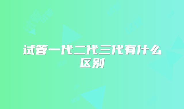 试管一代二代三代有什么区别
