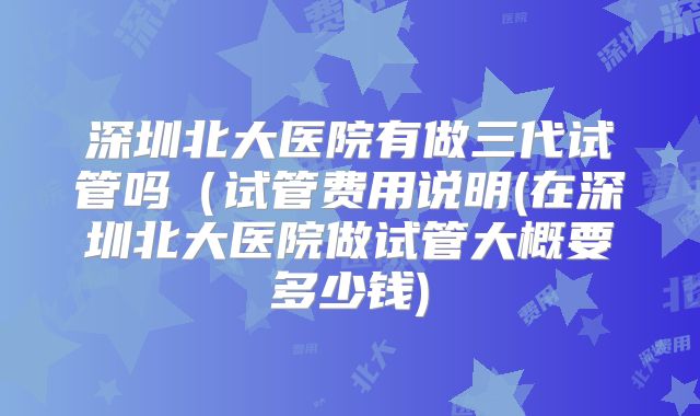 深圳北大医院有做三代试管吗（试管费用说明(在深圳北大医院做试管大概要多少钱)
