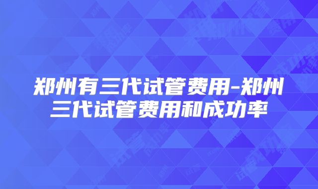 郑州有三代试管费用-郑州三代试管费用和成功率