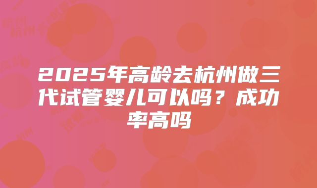 2025年高龄去杭州做三代试管婴儿可以吗?成功率高吗