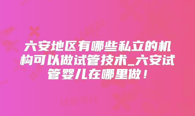 六安地区有哪些私立的机构可以做试管技术_六安试管婴儿在哪里做！