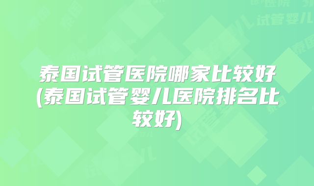 泰国试管医院哪家比较好(泰国试管婴儿医院排名比较好)