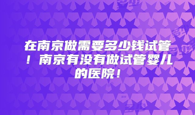 在南京做需要多少钱试管！南京有没有做试管婴儿的医院！