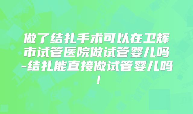 做了结扎手术可以在卫辉市试管医院做试管婴儿吗-结扎能直接做试管婴儿吗！