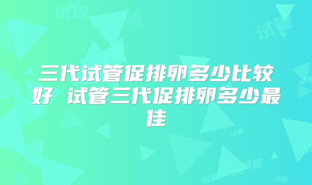 三代试管促排卵多少比较好 试管三代促排卵多少最佳
