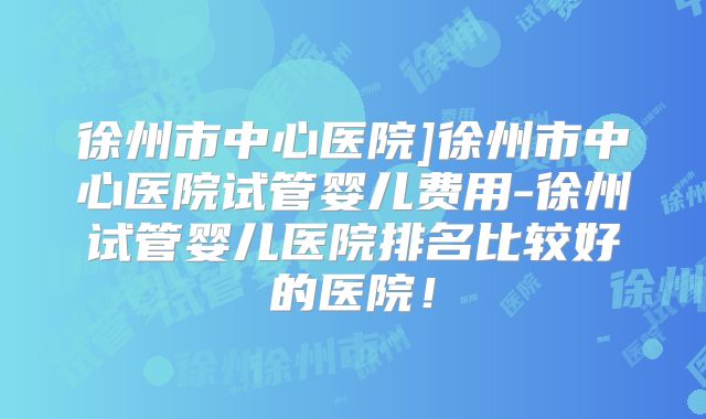 徐州市中心医院]徐州市中心医院试管婴儿费用-徐州试管婴儿医院排名比较好的医院！