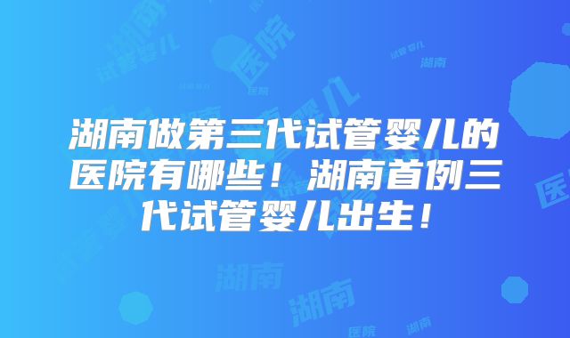 湖南做第三代试管婴儿的医院有哪些！湖南首例三代试管婴儿出生！
