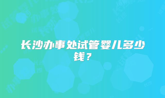 长沙办事处试管婴儿多少钱？