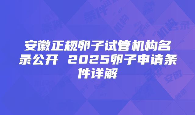 安徽正规卵子试管机构名录公开 2025卵子申请条件详解