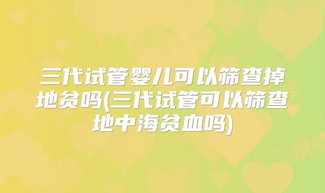 三代试管婴儿可以筛查掉地贫吗(三代试管可以筛查地中海贫血吗)