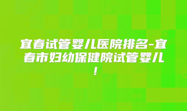 宜春试管婴儿医院排名-宜春市妇幼保健院试管婴儿！