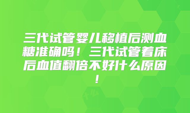 三代试管婴儿移植后测血糖准确吗！三代试管着床后血值翻倍不好什么原因！