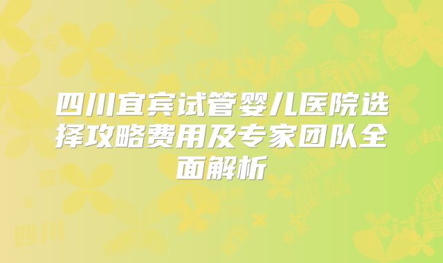 四川宜宾试管婴儿医院选择攻略费用及专家团队全面解析