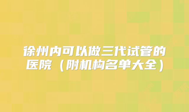 徐州内可以做三代试管的医院（附机构名单大全）