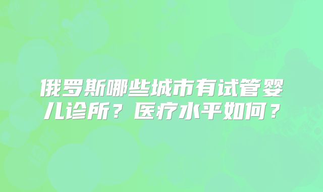 俄罗斯哪些城市有试管婴儿诊所？医疗水平如何？