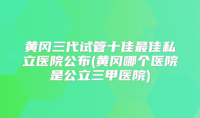 黄冈三代试管十佳最佳私立医院公布(黄冈哪个医院是公立三甲医院)