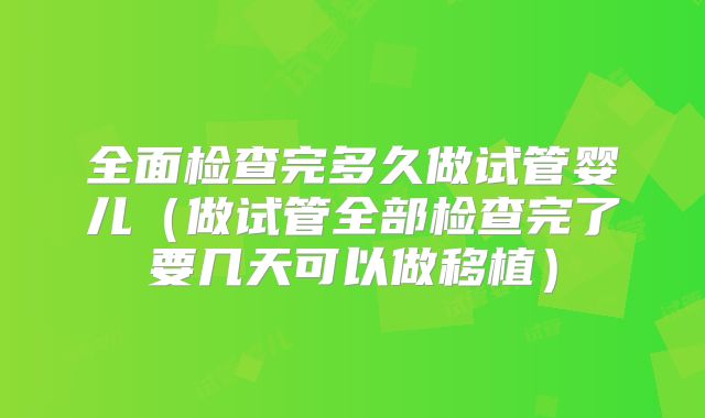 全面检查完多久做试管婴儿（做试管全部检查完了要几天可以做移植）