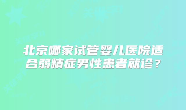 北京哪家试管婴儿医院适合弱精症男性患者就诊？